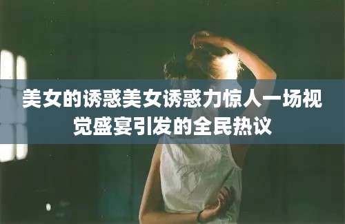 美女的诱惑美女诱惑力惊人一场视觉盛宴引发的全民热议