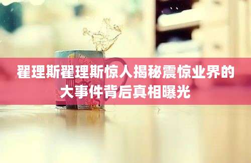 翟理斯翟理斯惊人揭秘震惊业界的大事件背后真相曝光