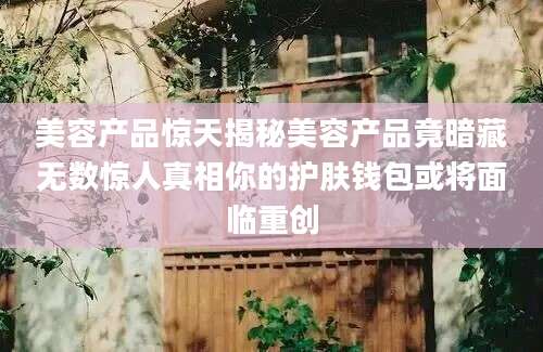 美容产品惊天揭秘美容产品竟暗藏无数惊人真相你的护肤钱包或将面临重创