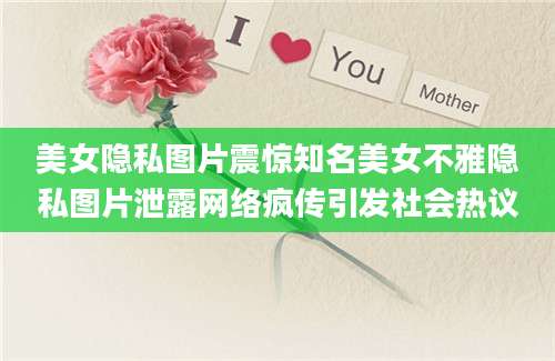 美女隐私图片震惊知名美女不雅隐私图片泄露网络疯传引发社会热议