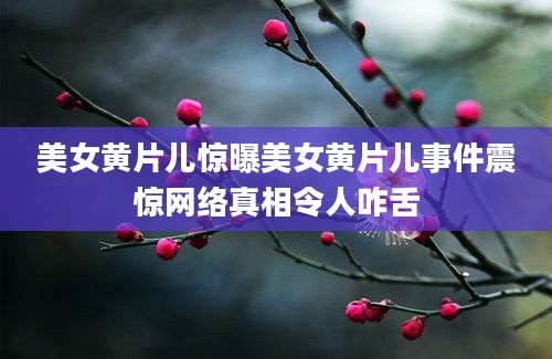美女黄片儿惊曝美女黄片儿事件震惊网络真相令人咋舌