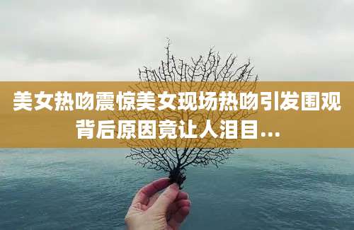 美女热吻震惊美女现场热吻引发围观背后原因竟让人泪目...