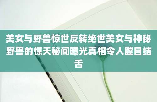 美女与野兽惊世反转绝世美女与神秘野兽的惊天秘闻曝光真相令人瞠目结舌