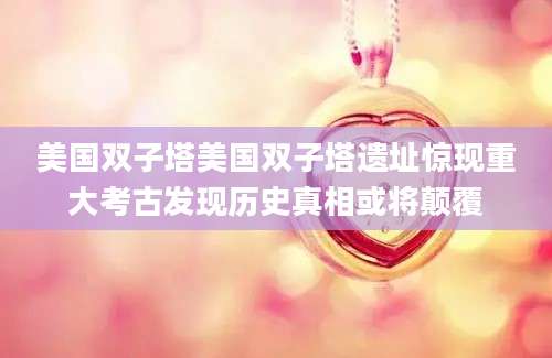 美国双子塔美国双子塔遗址惊现重大考古发现历史真相或将颠覆