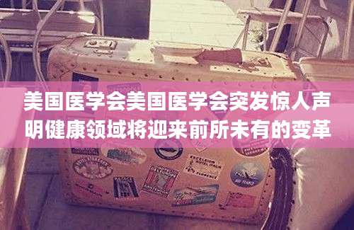 美国医学会美国医学会突发惊人声明健康领域将迎来前所未有的变革