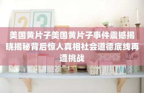 美国黄片子美国黄片子事件震撼揭晓揭秘背后惊人真相社会道德底线再遭挑战