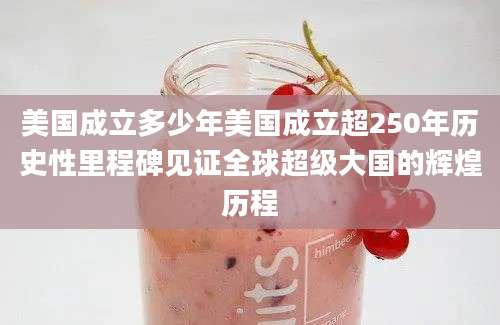 美国成立多少年美国成立超250年历史性里程碑见证全球超级大国的辉煌历程