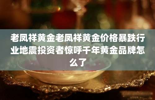 老凤祥黄金老凤祥黄金价格暴跌行业地震投资者惊呼千年黄金品牌怎么了