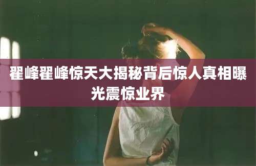 翟峰翟峰惊天大揭秘背后惊人真相曝光震惊业界