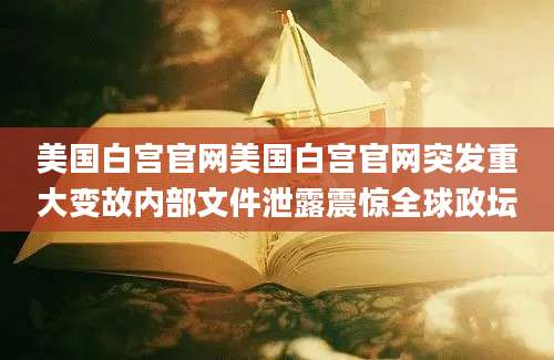 美国白宫官网美国白宫官网突发重大变故内部文件泄露震惊全球政坛