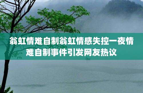 翁虹情难自制翁虹情感失控一夜情难自制事件引发网友热议