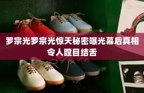 罗宗光罗宗光惊天秘密曝光幕后真相令人瞠目结舌