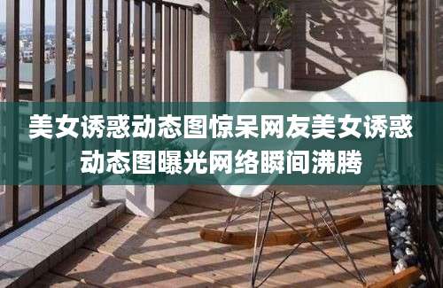美女诱惑动态图惊呆网友美女诱惑动态图曝光网络瞬间沸腾