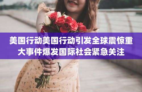 美国行动美国行动引发全球震惊重大事件爆发国际社会紧急关注