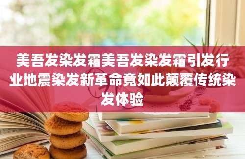 美吾发染发霜美吾发染发霜引发行业地震染发新革命竟如此颠覆传统染发体验