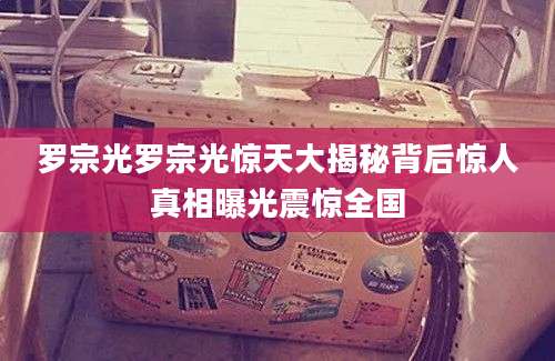 罗宗光罗宗光惊天大揭秘背后惊人真相曝光震惊全国