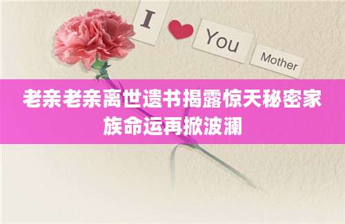 老亲老亲离世遗书揭露惊天秘密家族命运再掀波澜