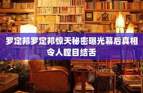 罗定邦罗定邦惊天秘密曝光幕后真相令人瞠目结舌