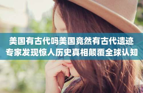 美国有古代吗美国竟然有古代遗迹专家发现惊人历史真相颠覆全球认知