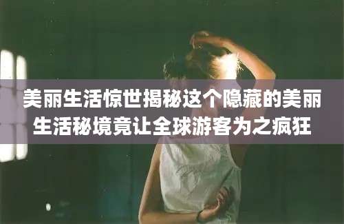 美丽生活惊世揭秘这个隐藏的美丽生活秘境竟让全球游客为之疯狂