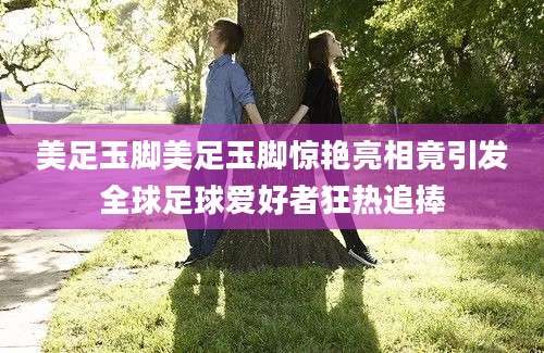美足玉脚美足玉脚惊艳亮相竟引发全球足球爱好者狂热追捧