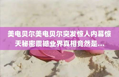 美电贝尔美电贝尔突发惊人内幕惊天秘密震撼业界真相竟然是...