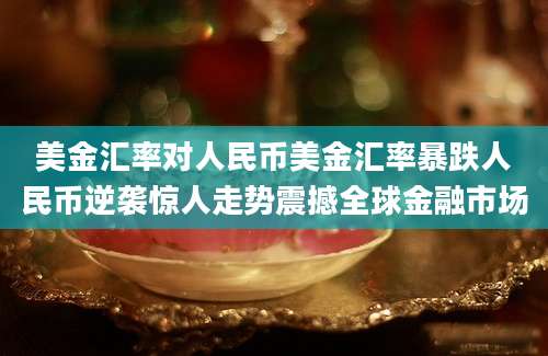 美金汇率对人民币美金汇率暴跌人民币逆袭惊人走势震撼全球金融市场
