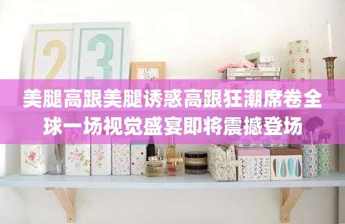 美腿高跟美腿诱惑高跟狂潮席卷全球一场视觉盛宴即将震撼登场