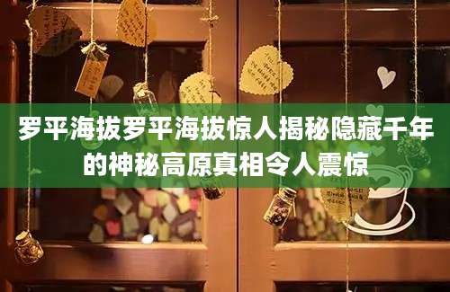 罗平海拔罗平海拔惊人揭秘隐藏千年的神秘高原真相令人震惊