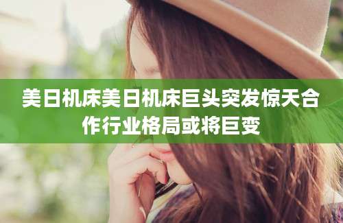 美日机床美日机床巨头突发惊天合作行业格局或将巨变