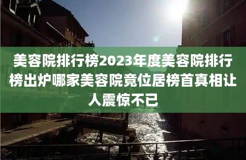 美容院排行榜2023年度美容院排行榜出炉哪家美容院竟位居榜首真相让人震惊不已