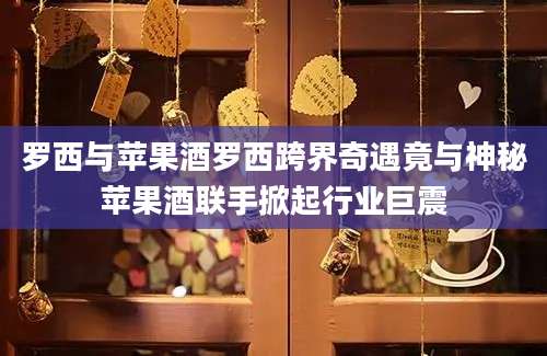 罗西与苹果酒罗西跨界奇遇竟与神秘苹果酒联手掀起行业巨震