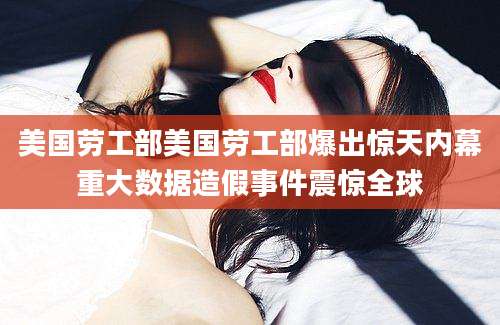 美国劳工部美国劳工部爆出惊天内幕重大数据造假事件震惊全球