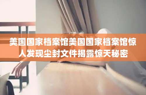 美国国家档案馆美国国家档案馆惊人发现尘封文件揭露惊天秘密