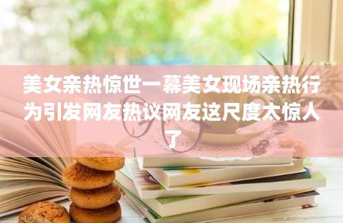 美女亲热惊世一幕美女现场亲热行为引发网友热议网友这尺度太惊人了