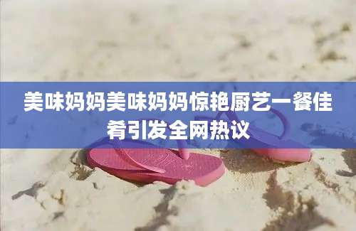 美味妈妈美味妈妈惊艳厨艺一餐佳肴引发全网热议