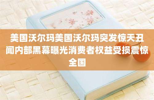 美国沃尔玛美国沃尔玛突发惊天丑闻内部黑幕曝光消费者权益受损震惊全国