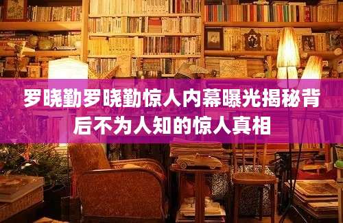 罗晓勤罗晓勤惊人内幕曝光揭秘背后不为人知的惊人真相