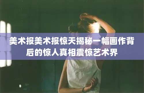 美术报美术报惊天揭秘一幅画作背后的惊人真相震惊艺术界