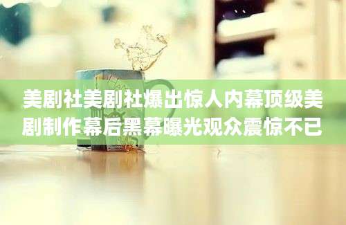 美剧社美剧社爆出惊人内幕顶级美剧制作幕后黑幕曝光观众震惊不已