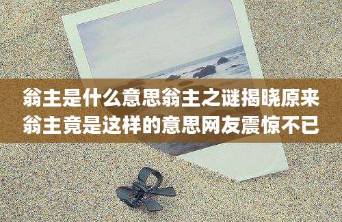 翁主是什么意思翁主之谜揭晓原来翁主竟是这样的意思网友震惊不已