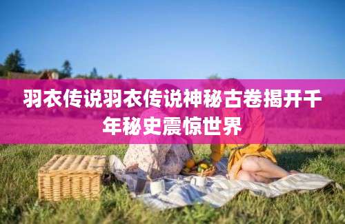 羽衣传说羽衣传说神秘古卷揭开千年秘史震惊世界
