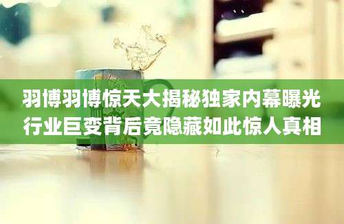 羽博羽博惊天大揭秘独家内幕曝光行业巨变背后竟隐藏如此惊人真相