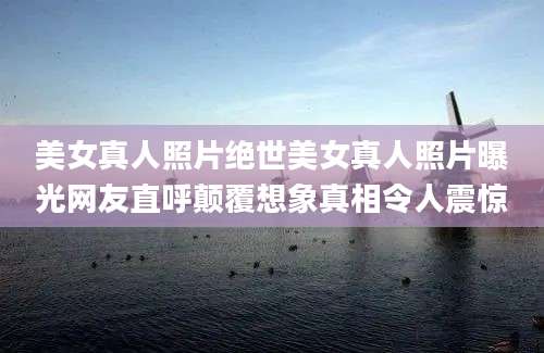 美女真人照片绝世美女真人照片曝光网友直呼颠覆想象真相令人震惊