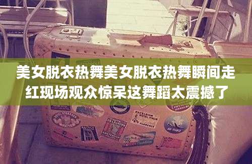 美女脱衣热舞美女脱衣热舞瞬间走红现场观众惊呆这舞蹈太震撼了