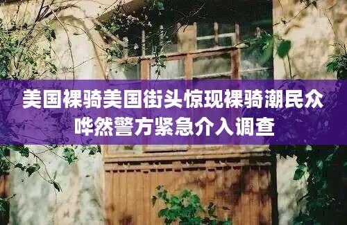 美国裸骑美国街头惊现裸骑潮民众哗然警方紧急介入调查
