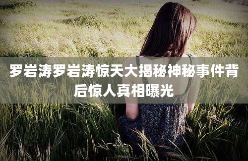 罗岩涛罗岩涛惊天大揭秘神秘事件背后惊人真相曝光