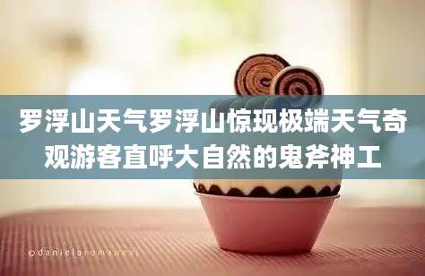罗浮山天气罗浮山惊现极端天气奇观游客直呼大自然的鬼斧神工