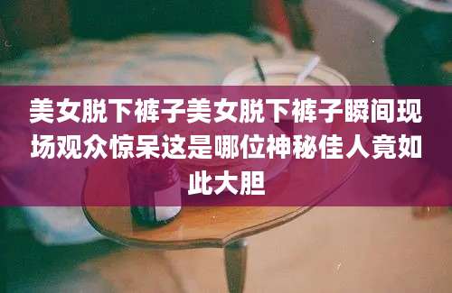 美女脱下裤子美女脱下裤子瞬间现场观众惊呆这是哪位神秘佳人竟如此大胆