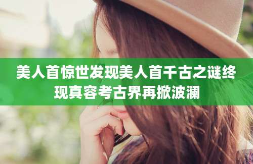 美人首惊世发现美人首千古之谜终现真容考古界再掀波澜
